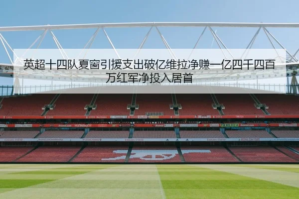 英超十四队夏窗引援支出破亿维拉净赚一亿四千四百万红军净投入居首